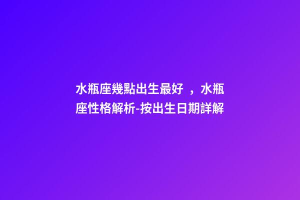 水瓶座幾點出生最好，水瓶座性格解析-按出生日期詳解